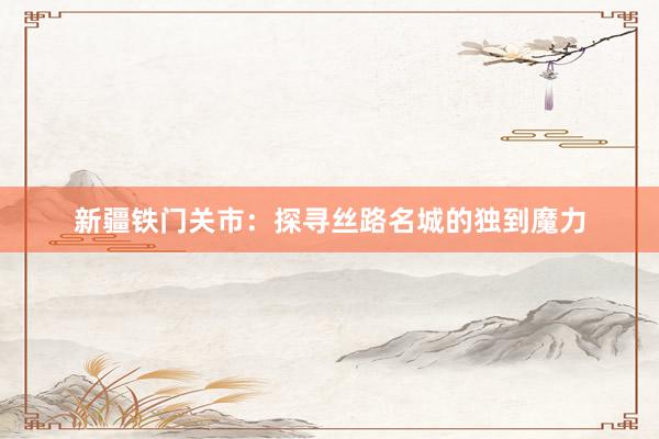 新疆铁门关市：探寻丝路名城的独到魔力