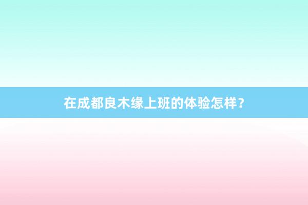 在成都良木缘上班的体验怎样？