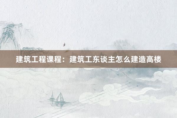 建筑工程课程：建筑工东谈主怎么建造高楼