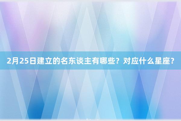 2月25日建立的名东谈主有哪些？对应什么星座？